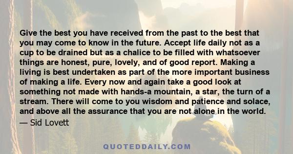 Give the best you have received from the past to the best that you may come to know in the future. Accept life daily not as a cup to be drained but as a chalice to be filled with whatsoever things are honest, pure,