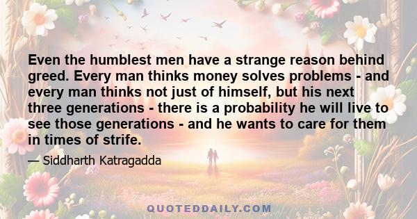 Even the humblest men have a strange reason behind greed. Every man thinks money solves problems - and every man thinks not just of himself, but his next three generations - there is a probability he will live to see