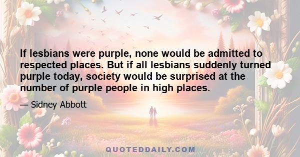 If lesbians were purple, none would be admitted to respected places. But if all lesbians suddenly turned purple today, society would be surprised at the number of purple people in high places.