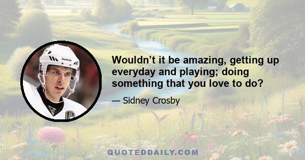 Wouldn’t it be amazing, getting up everyday and playing; doing something that you love to do?
