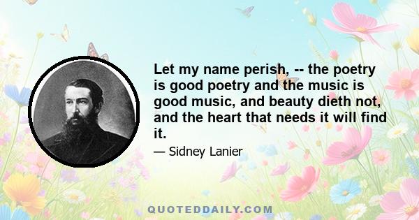 Let my name perish, -- the poetry is good poetry and the music is good music, and beauty dieth not, and the heart that needs it will find it.