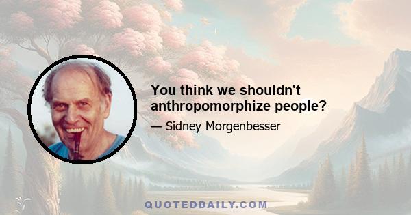 You think we shouldn't anthropomorphize people?