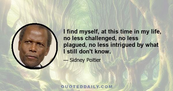 I find myself, at this time in my life, no less challenged, no less plagued, no less intrigued by what I still don't know.