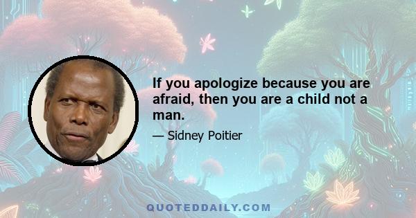 If you apologize because you are afraid, then you are a child not a man.