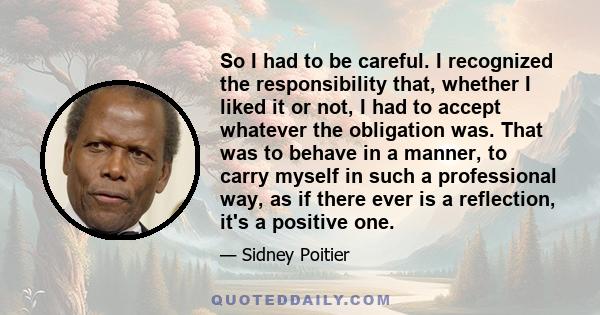 So I had to be careful. I recognized the responsibility that, whether I liked it or not, I had to accept whatever the obligation was. That was to behave in a manner, to carry myself in such a professional way, as if