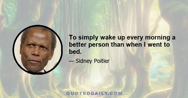 To simply wake up every morning a better person than when I went to bed.