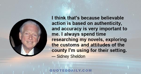 I think that's because believable action is based on authenticity, and accuracy is very important to me. I always spend time researching my novels, exploring the customs and attitudes of the county I'm using for their