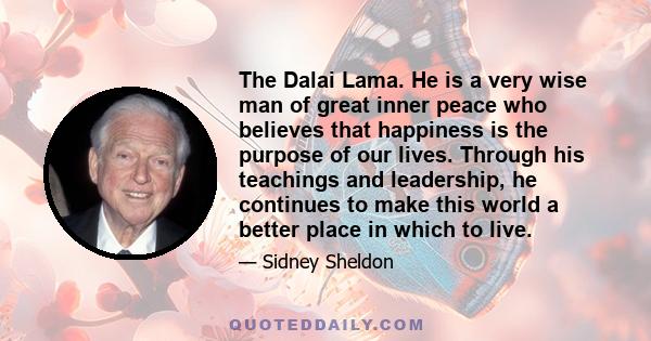 The Dalai Lama. He is a very wise man of great inner peace who believes that happiness is the purpose of our lives. Through his teachings and leadership, he continues to make this world a better place in which to live.