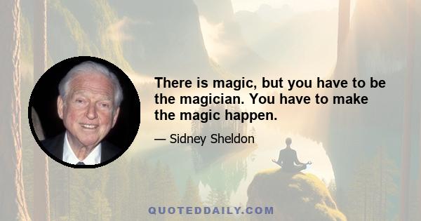 There is magic, but you have to be the magician. You have to make the magic happen.