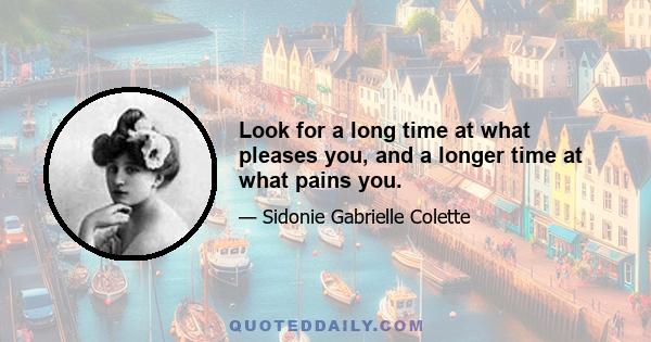 Look for a long time at what pleases you, and a longer time at what pains you.