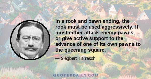 In a rook and pawn ending, the rook must be used aggressively. It must either attack enemy pawns, or give active support to the advance of one of its own pawns to the queening square.