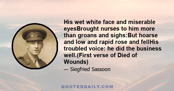 His wet white face and miserable eyesBrought nurses to him more than groans and sighs:But hoarse and low and rapid rose and fellHis troubled voice: he did the business well.(First verse of Died of Wounds)