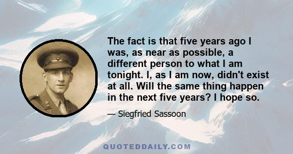 The fact is that five years ago I was, as near as possible, a different person to what I am tonight. I, as I am now, didn't exist at all. Will the same thing happen in the next five years? I hope so.