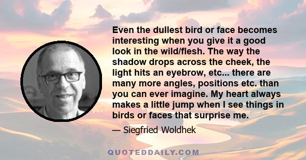 Even the dullest bird or face becomes interesting when you give it a good look in the wild/flesh. The way the shadow drops across the cheek, the light hits an eyebrow, etc... there are many more angles, positions etc.