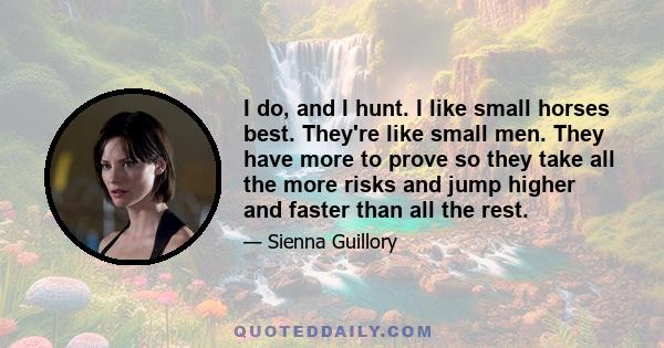 I do, and I hunt. I like small horses best. They're like small men. They have more to prove so they take all the more risks and jump higher and faster than all the rest.