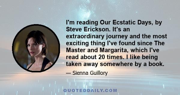 I'm reading Our Ecstatic Days, by Steve Erickson. It's an extraordinary journey and the most exciting thing I've found since The Master and Margarita, which I've read about 20 times. I like being taken away somewhere by 