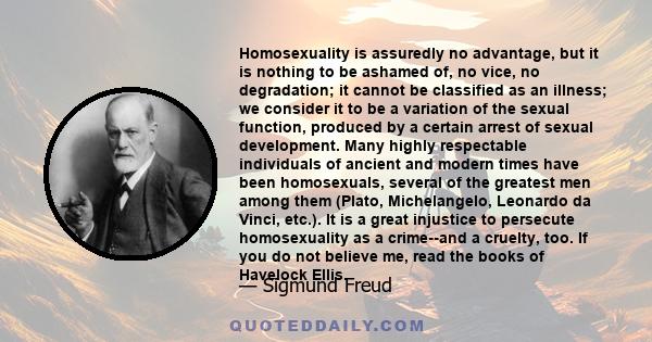 Homosexuality is assuredly no advantage, but it is nothing to be ashamed of, no vice, no degradation, it cannot be classified as an illness.