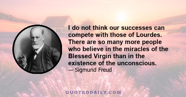 I do not think our successes can compete with those of Lourdes. There are so many more people who believe in the miracles of the Blessed Virgin than in the existence of the unconscious.