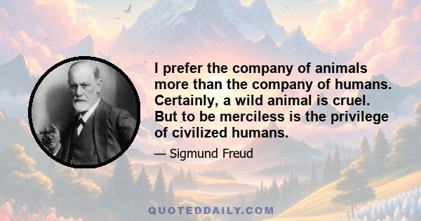 I prefer the company of animals more than the company of humans. Certainly, a wild animal is cruel. But to be merciless is the privilege of civilized humans.