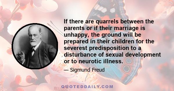 If there are quarrels between the parents or if their marriage is unhappy, the ground will be prepared in their children for the severest predisposition to a disturbance of sexual development or to neurotic illness.