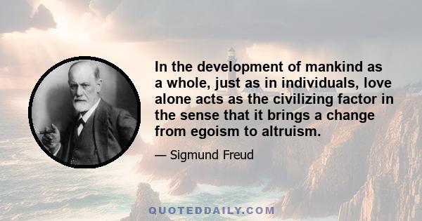 In the development of mankind as a whole, just as in individuals, love alone acts as the civilizing factor in the sense that it brings a change from egoism to altruism.