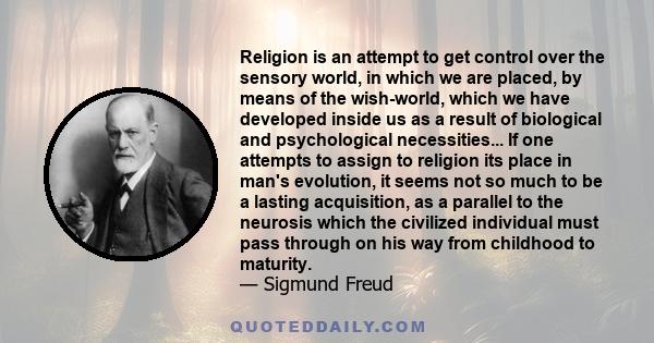 Religion is an attempt to get control over the sensory world, in which we are placed, by means of the wish-world which we have developed inside us as a result of biological and psychological necessites.