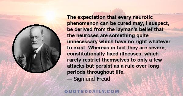 The expectation that every neurotic phenomenon can be cured may, I suspect, be derived from the layman's belief that the neuroses are something quite unnecessary which have no right whatever to exist. Whereas in fact