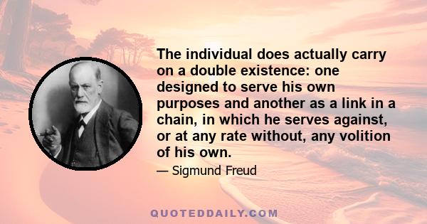 The individual does actually carry on a double existence: one designed to serve his own purposes and another as a link in a chain, in which he serves against, or at any rate without, any volition of his own.