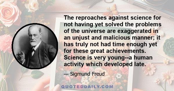 The reproaches against science for not having yet solved the problems of the universe are exaggerated in an unjust and malicious manner; it has truly not had time enough yet for these great achievements. Science is very 