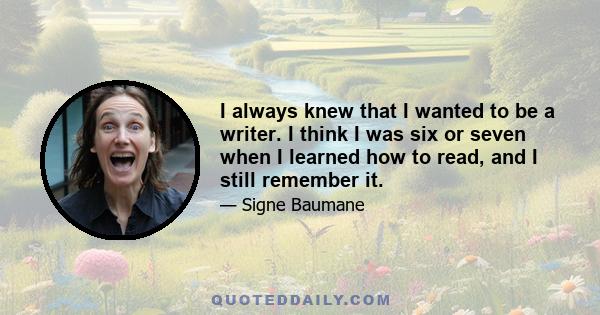 I always knew that I wanted to be a writer. I think I was six or seven when I learned how to read, and I still remember it.