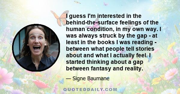 I guess I'm interested in the behind-the-surface feelings of the human condition, in my own way. I was always struck by the gap - at least in the books I was reading - between what people tell stories about and what I