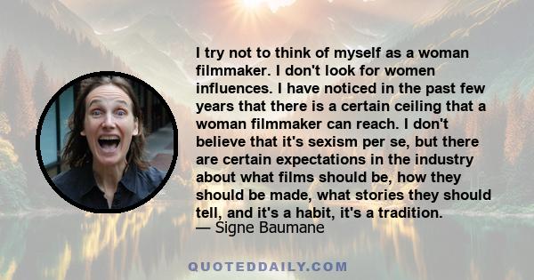 I try not to think of myself as a woman filmmaker. I don't look for women influences. I have noticed in the past few years that there is a certain ceiling that a woman filmmaker can reach. I don't believe that it's