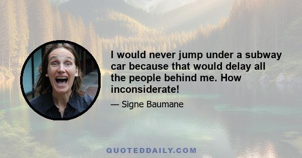 I would never jump under a subway car because that would delay all the people behind me. How inconsiderate!