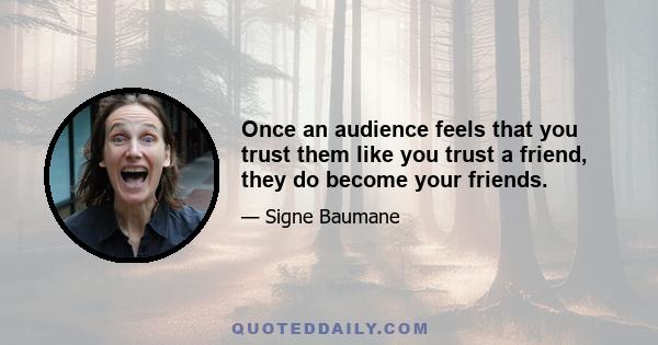 Once an audience feels that you trust them like you trust a friend, they do become your friends.