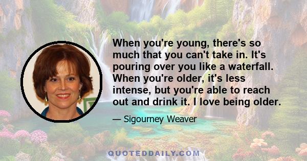 When you're young, there's so much that you can't take in. It's pouring over you like a waterfall. When you're older, it's less intense, but you're able to reach out and drink it. I love being older.