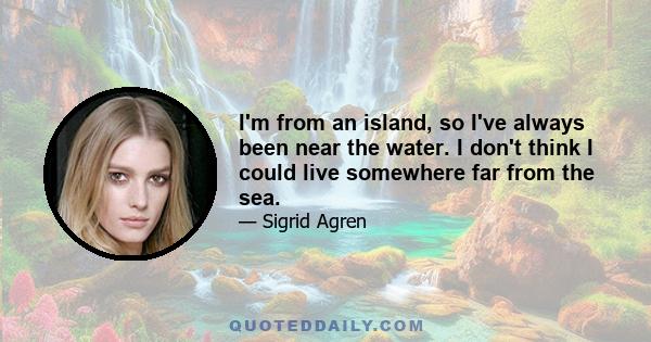 I'm from an island, so I've always been near the water. I don't think I could live somewhere far from the sea.