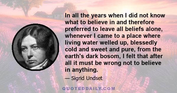 In all the years when I did not know what to believe in and therefore preferred to leave all beliefs alone, whenever I came to a place where living water welled up, blessedly cold and sweet and pure, from the earth's