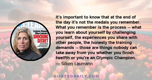 It's important to know that at the end of the day it's not the medals you remember. What you remember is the process -- what you learn about yourself by challenging yourself, the experiences you share with other people, 