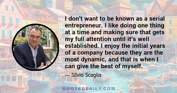 I don't want to be known as a serial entrepreneur. I like doing one thing at a time and making sure that gets my full attention until it's well established. I enjoy the initial years of a company because they are the