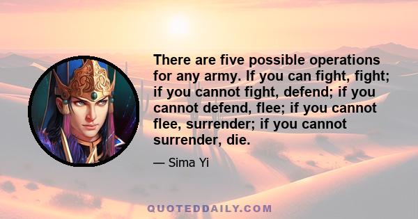 There are five possible operations for any army. If you can fight, fight; if you cannot fight, defend; if you cannot defend, flee; if you cannot flee, surrender; if you cannot surrender, die.