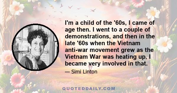 I'm a child of the '60s, I came of age then. I went to a couple of demonstrations, and then in the late '60s when the Vietnam anti-war movement grew as the Vietnam War was heating up, I became very involved in that.