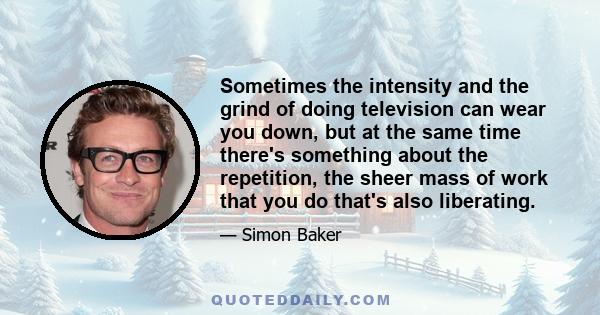 Sometimes the intensity and the grind of doing television can wear you down, but at the same time there's something about the repetition, the sheer mass of work that you do that's also liberating.