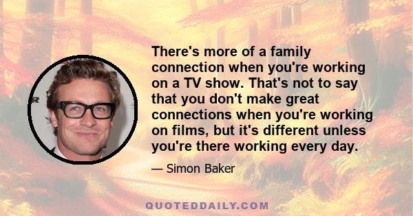 There's more of a family connection when you're working on a TV show. That's not to say that you don't make great connections when you're working on films, but it's different unless you're there working every day.