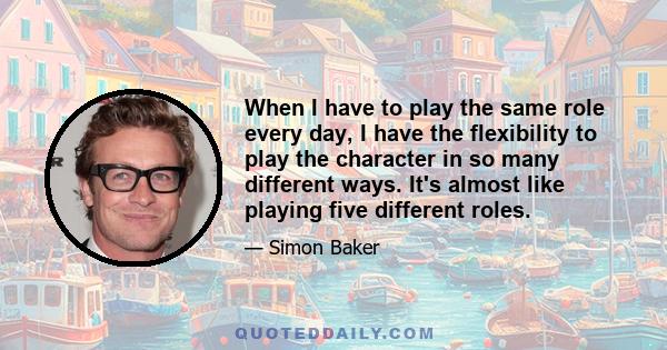 When I have to play the same role every day, I have the flexibility to play the character in so many different ways. It's almost like playing five different roles.