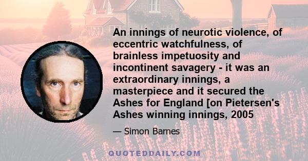 An innings of neurotic violence, of eccentric watchfulness, of brainless impetuosity and incontinent savagery - it was an extraordinary innings, a masterpiece and it secured the Ashes for England [on Pietersen's Ashes