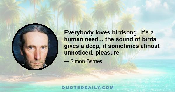 Everybody loves birdsong. It's a human need... the sound of birds gives a deep, if sometimes almost unnoticed, pleasure