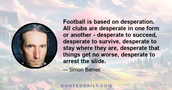 Football is based on desperation. All clubs are desperate in one form or another - desperate to succeed, desperate to survive, desperate to stay where they are, desperate that things get no worse, desperate to arrest