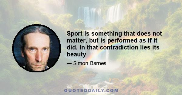 Sport is something that does not matter, but is performed as if it did. In that contradiction lies its beauty