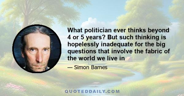 What politician ever thinks beyond 4 or 5 years? But such thinking is hopelessly inadequate for the big questions that involve the fabric of the world we live in