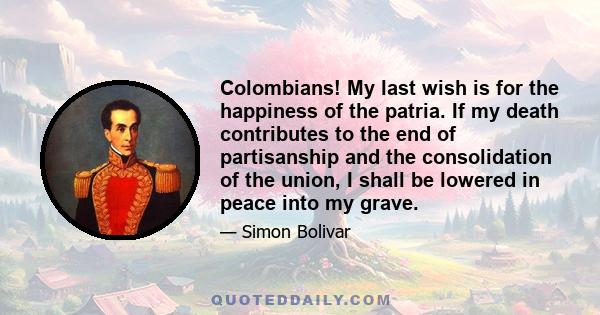 Colombians! My last wish is for the happiness of the patria. If my death contributes to the end of partisanship and the consolidation of the union, I shall be lowered in peace into my grave.